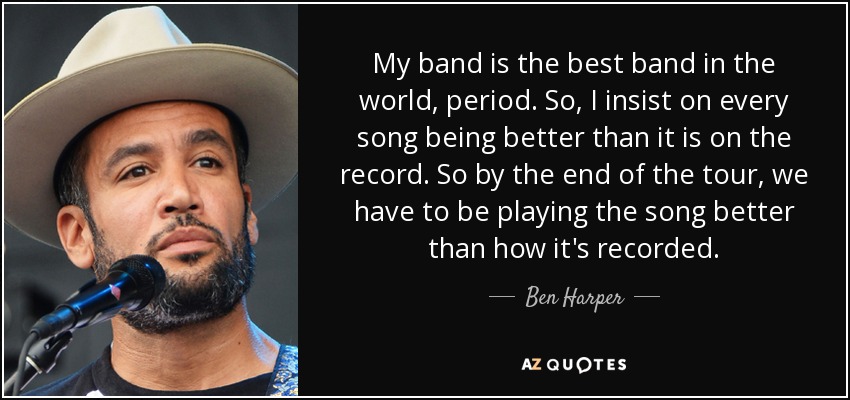 My band is the best band in the world, period. So, I insist on every song being better than it is on the record. So by the end of the tour, we have to be playing the song better than how it's recorded. - Ben Harper