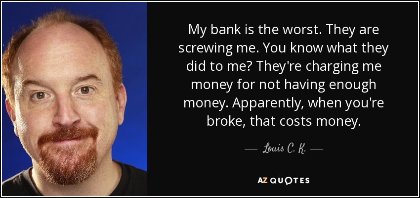 My bank is the worst. They are screwing me. You know what they did to me? They're charging me money for not having enough money. Apparently, when you're broke, that costs money. - Louis C. K.