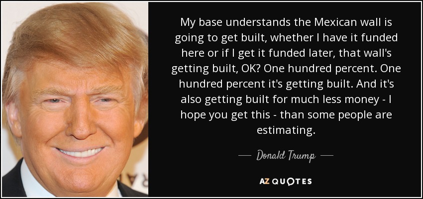My base understands the Mexican wall is going to get built, whether I have it funded here or if I get it funded later, that wall's getting built, OK? One hundred percent. One hundred percent it's getting built. And it's also getting built for much less money - I hope you get this - than some people are estimating. - Donald Trump