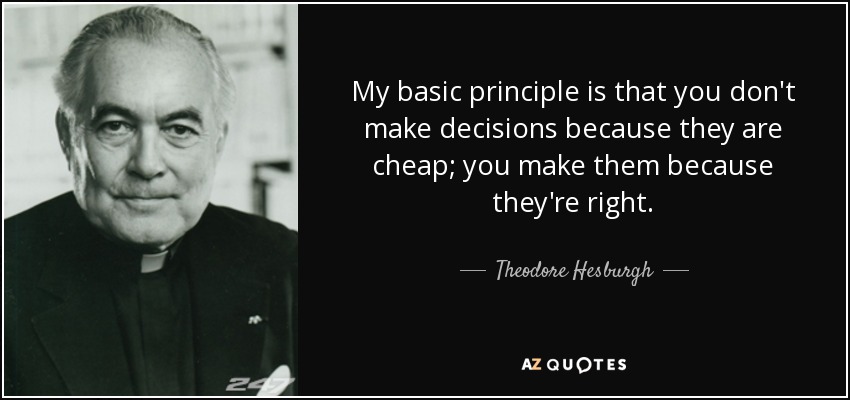 My basic principle is that you don't make decisions because they are cheap; you make them because they're right. - Theodore Hesburgh