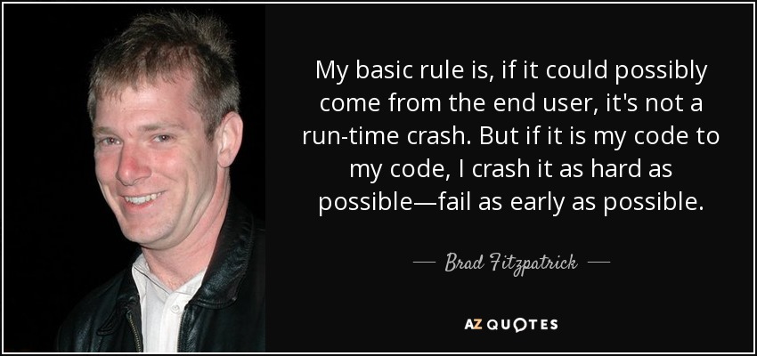 My basic rule is, if it could possibly come from the end user, it's not a run-time crash. But if it is my code to my code, I crash it as hard as possible—fail as early as possible. - Brad Fitzpatrick