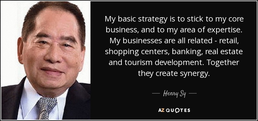My basic strategy is to stick to my core business, and to my area of expertise. My businesses are all related - retail, shopping centers, banking, real estate and tourism development. Together they create synergy. - Henry Sy