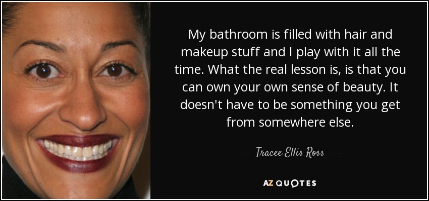 My bathroom is filled with hair and makeup stuff and I play with it all the time. What the real lesson is, is that you can own your own sense of beauty. It doesn't have to be something you get from somewhere else. - Tracee Ellis Ross