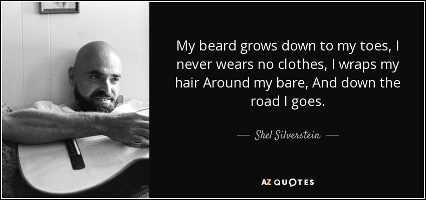 My beard grows down to my toes, I never wears no clothes, I wraps my hair Around my bare, And down the road I goes. - Shel Silverstein