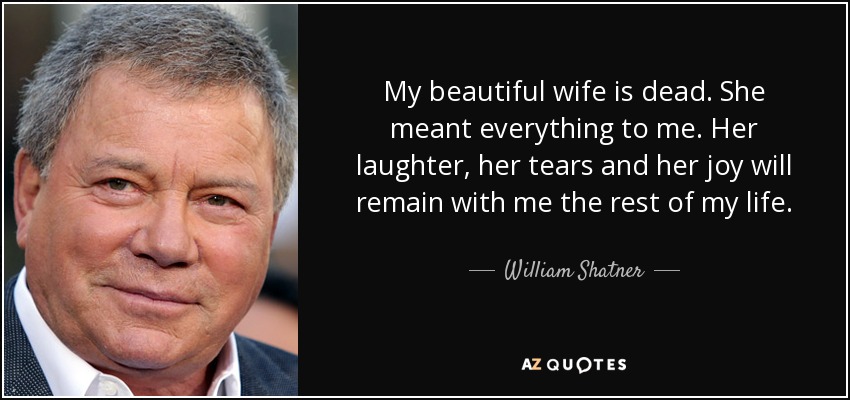 My beautiful wife is dead. She meant everything to me. Her laughter, her tears and her joy will remain with me the rest of my life. - William Shatner