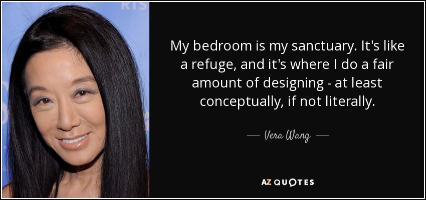 My bedroom is my sanctuary. It's like a refuge, and it's where I do a fair amount of designing - at least conceptually, if not literally. - Vera Wang