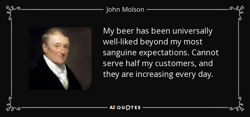 My beer has been universally well-liked beyond my most sanguine expectations. Cannot serve half my customers, and they are increasing every day. - John Molson