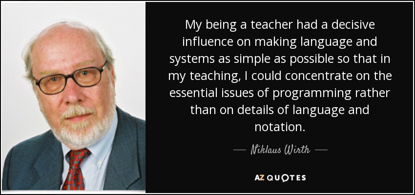 My being a teacher had a decisive influence on making language and systems as simple as possible so that in my teaching, I could concentrate on the essential issues of programming rather than on details of language and notation. - Niklaus Wirth
