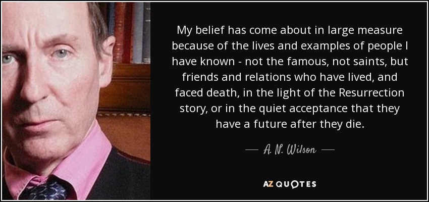 My belief has come about in large measure because of the lives and examples of people I have known - not the famous, not saints, but friends and relations who have lived, and faced death, in the light of the Resurrection story, or in the quiet acceptance that they have a future after they die. - A. N. Wilson