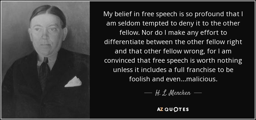 My belief in free speech is so profound that I am seldom tempted to deny it to the other fellow. Nor do I make any effort to differentiate between the other fellow right and that other fellow wrong, for I am convinced that free speech is worth nothing unless it includes a full franchise to be foolish and even...malicious. - H. L. Mencken
