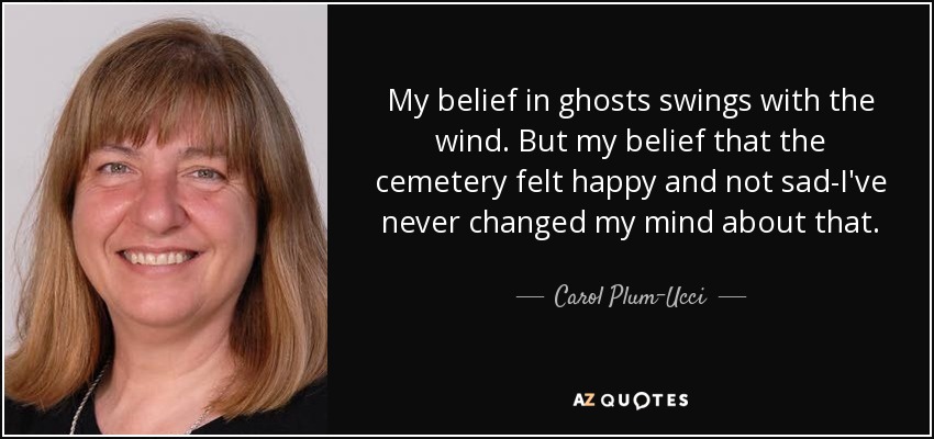 My belief in ghosts swings with the wind. But my belief that the cemetery felt happy and not sad-I've never changed my mind about that. - Carol Plum-Ucci