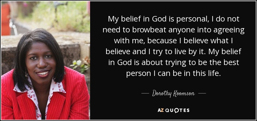 My belief in God is personal, I do not need to browbeat anyone into agreeing with me, because I believe what I believe and I try to live by it. My belief in God is about trying to be the best person I can be in this life. - Dorothy Koomson
