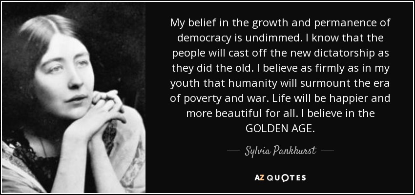 My belief in the growth and permanence of democracy is undimmed. I know that the people will cast off the new dictatorship as they did the old. I believe as firmly as in my youth that humanity will surmount the era of poverty and war. Life will be happier and more beautiful for all. I believe in the GOLDEN AGE. - Sylvia Pankhurst