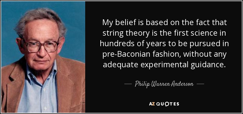 My belief is based on the fact that string theory is the first science in hundreds of years to be pursued in pre-Baconian fashion, without any adequate experimental guidance. - Philip Warren Anderson