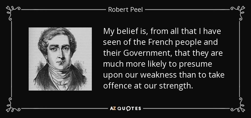 My belief is, from all that I have seen of the French people and their Government, that they are much more likely to presume upon our weakness than to take offence at our strength. - Robert Peel