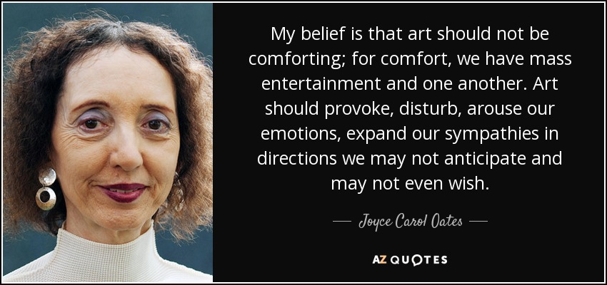 My belief is that art should not be comforting; for comfort, we have mass entertainment and one another. Art should provoke, disturb, arouse our emotions, expand our sympathies in directions we may not anticipate and may not even wish. - Joyce Carol Oates