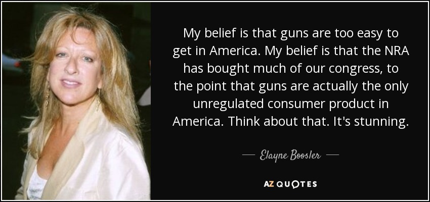 My belief is that guns are too easy to get in America. My belief is that the NRA has bought much of our congress, to the point that guns are actually the only unregulated consumer product in America. Think about that. It's stunning. - Elayne Boosler