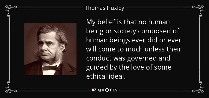 My belief is that no human being or society composed of human beings ever did or ever will come to much unless their conduct was governed and guided by the love of some ethical ideal. - Thomas Huxley