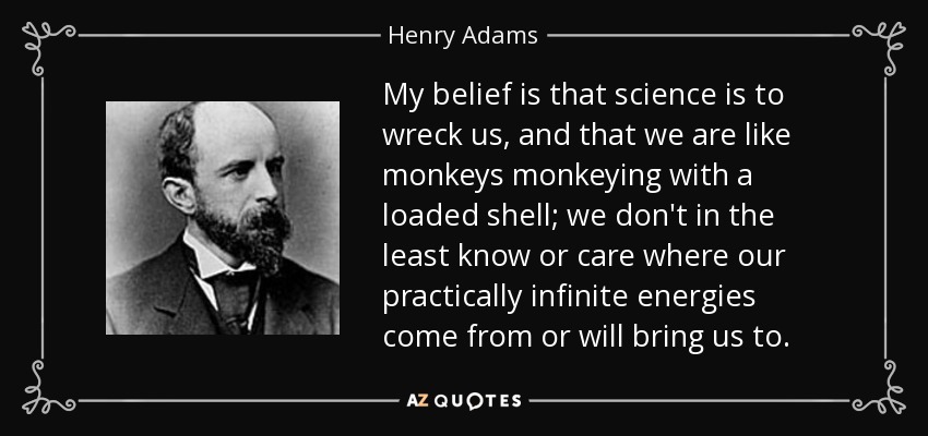 My belief is that science is to wreck us, and that we are like monkeys monkeying with a loaded shell; we don't in the least know or care where our practically infinite energies come from or will bring us to. - Henry Adams