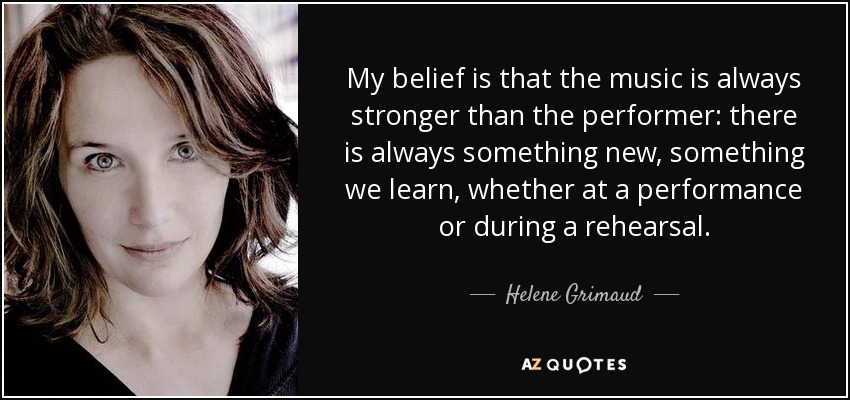 My belief is that the music is always stronger than the performer: there is always something new, something we learn, whether at a performance or during a rehearsal. - Helene Grimaud