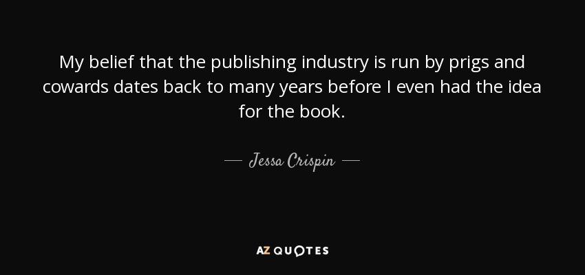 My belief that the publishing industry is run by prigs and cowards dates back to many years before I even had the idea for the book. - Jessa Crispin