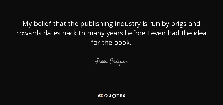 My belief that the publishing industry is run by prigs and cowards dates back to many years before I even had the idea for the book. - Jessa Crispin