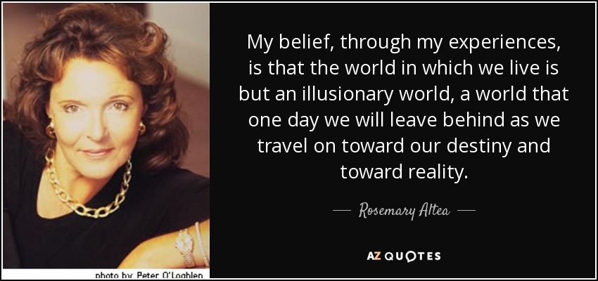 My belief, through my experiences, is that the world in which we live is but an illusionary world, a world that one day we will leave behind as we travel on toward our destiny and toward reality. - Rosemary Altea