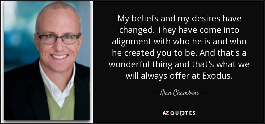 My beliefs and my desires have changed. They have come into alignment with who he is and who he created you to be. And that's a wonderful thing and that's what we will always offer at Exodus. - Alan Chambers