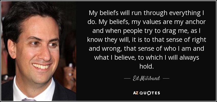 My beliefs will run through everything I do. My beliefs, my values are my anchor and when people try to drag me, as I know they will, it is to that sense of right and wrong, that sense of who I am and what I believe, to which I will always hold. - Ed Miliband