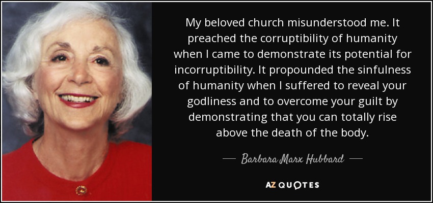 My beloved church misunderstood me. It preached the corruptibility of humanity when I came to demonstrate its potential for incorruptibility. It propounded the sinfulness of humanity when I suffered to reveal your godliness and to overcome your guilt by demonstrating that you can totally rise above the death of the body. - Barbara Marx Hubbard