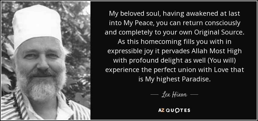 My beloved soul, having awakened at last into My Peace, you can return consciously and completely to your own Original Source. As this homecoming fills you with in expressible joy it pervades Allah Most High with profound delight as well (You will) experience the perfect union with Love that is My highest Paradise. - Lex Hixon