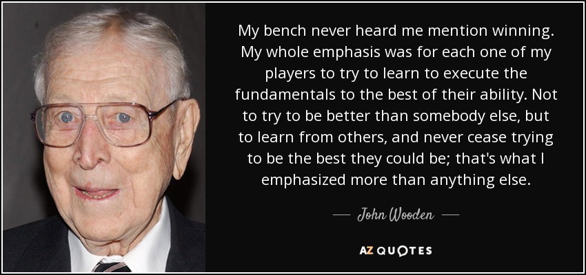 My bench never heard me mention winning. My whole emphasis was for each one of my players to try to learn to execute the fundamentals to the best of their ability. Not to try to be better than somebody else, but to learn from others, and never cease trying to be the best they could be; that's what I emphasized more than anything else. - John Wooden