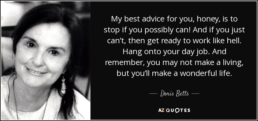 My best advice for you, honey, is to stop if you possibly can! And if you just can’t, then get ready to work like hell. Hang onto your day job. And remember, you may not make a living, but you’ll make a wonderful life. - Doris Betts