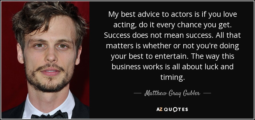 My best advice to actors is if you love acting, do it every chance you get. Success does not mean success. All that matters is whether or not you're doing your best to entertain. The way this business works is all about luck and timing. - Matthew Gray Gubler