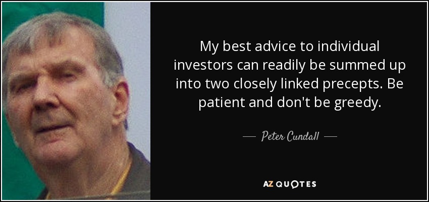 My best advice to individual investors can readily be summed up into two closely linked precepts. Be patient and don't be greedy. - Peter Cundall