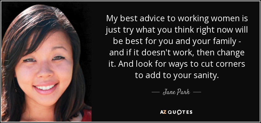 My best advice to working women is just try what you think right now will be best for you and your family - and if it doesn't work, then change it. And look for ways to cut corners to add to your sanity. - Jane Park