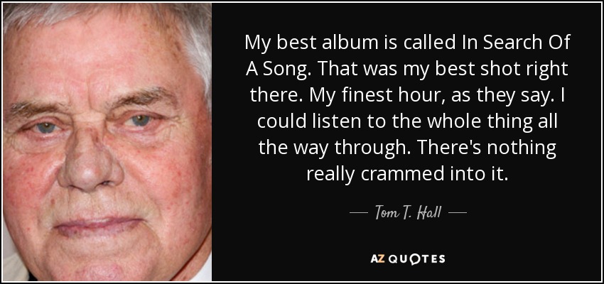 My best album is called In Search Of A Song. That was my best shot right there. My finest hour, as they say. I could listen to the whole thing all the way through. There's nothing really crammed into it. - Tom T. Hall