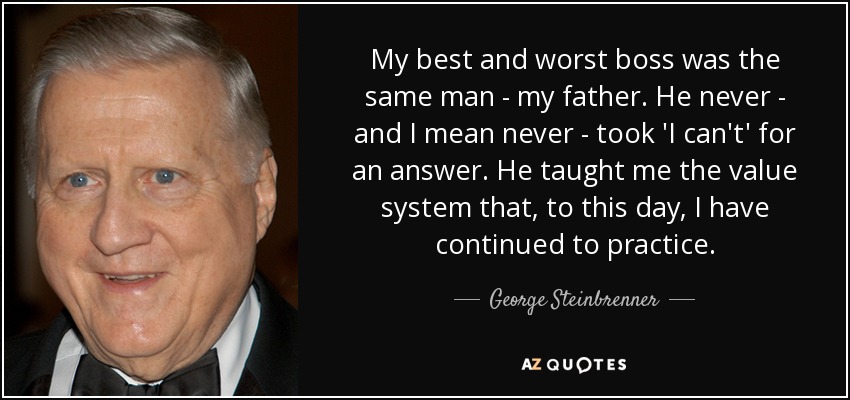 My best and worst boss was the same man - my father. He never - and I mean never - took 'I can't' for an answer. He taught me the value system that, to this day, I have continued to practice. - George Steinbrenner