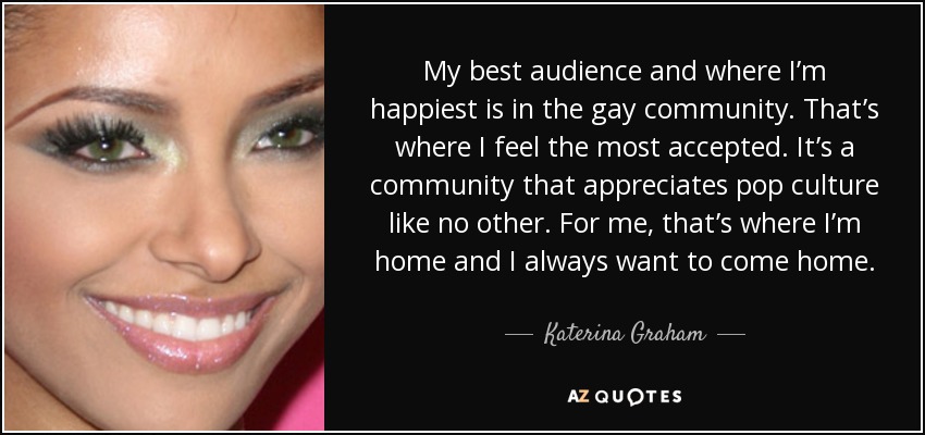 My best audience and where I’m happiest is in the gay community. That’s where I feel the most accepted. It’s a community that appreciates pop culture like no other. For me, that’s where I’m home and I always want to come home. - Katerina Graham