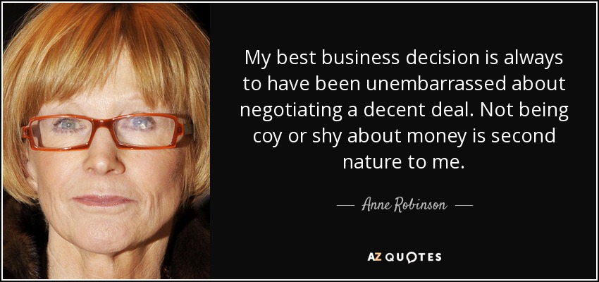 My best business decision is always to have been unembarrassed about negotiating a decent deal. Not being coy or shy about money is second nature to me. - Anne Robinson