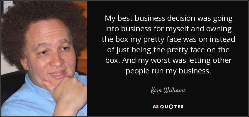 My best business decision was going into business for myself and owning the box my pretty face was on instead of just being the pretty face on the box. And my worst was letting other people run my business. - Kam Williams