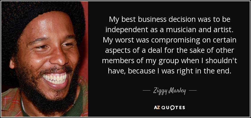 My best business decision was to be independent as a musician and artist. My worst was compromising on certain aspects of a deal for the sake of other members of my group when I shouldn't have, because I was right in the end. - Ziggy Marley