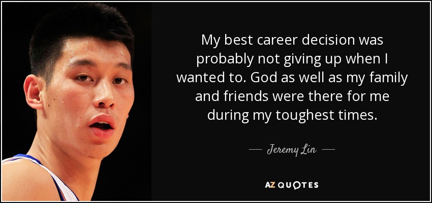 My best career decision was probably not giving up when I wanted to. God as well as my family and friends were there for me during my toughest times. - Jeremy Lin