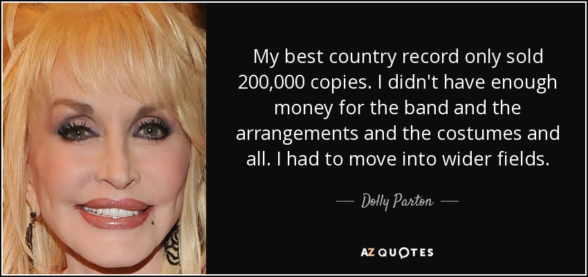 My best country record only sold 200,000 copies. I didn't have enough money for the band and the arrangements and the costumes and all. I had to move into wider fields. - Dolly Parton