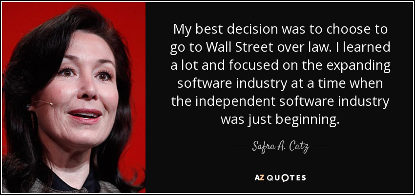 My best decision was to choose to go to Wall Street over law. I learned a lot and focused on the expanding software industry at a time when the independent software industry was just beginning. - Safra A. Catz