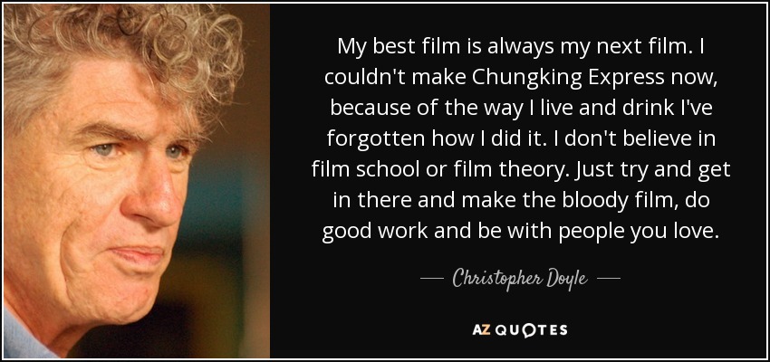 My best film is always my next film. I couldn't make Chungking Express now, because of the way I live and drink I've forgotten how I did it. I don't believe in film school or film theory. Just try and get in there and make the bloody film, do good work and be with people you love. - Christopher Doyle