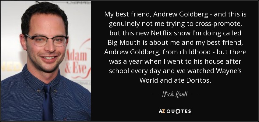 My best friend, Andrew Goldberg - and this is genuinely not me trying to cross-promote, but this new Netflix show I'm doing called Big Mouth is about me and my best friend, Andrew Goldberg, from childhood - but there was a year when I went to his house after school every day and we watched Wayne's World and ate Doritos. - Nick Kroll