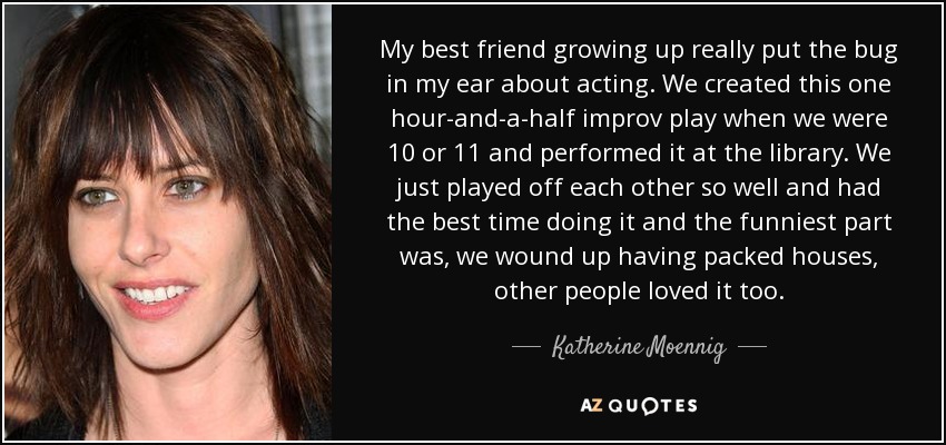 My best friend growing up really put the bug in my ear about acting. We created this one hour-and-a-half improv play when we were 10 or 11 and performed it at the library. We just played off each other so well and had the best time doing it and the funniest part was, we wound up having packed houses, other people loved it too. - Katherine Moennig