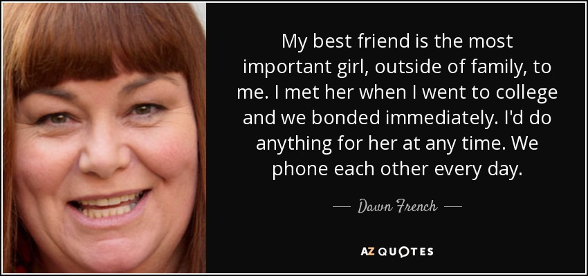 My best friend is the most important girl, outside of family, to me. I met her when I went to college and we bonded immediately. I'd do anything for her at any time. We phone each other every day. - Dawn French