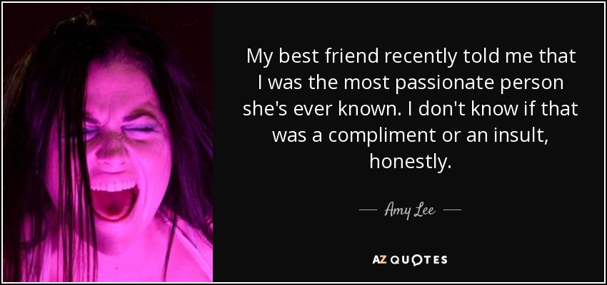 My best friend recently told me that I was the most passionate person she's ever known. I don't know if that was a compliment or an insult, honestly. - Amy Lee